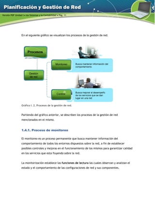 Versión PDF Unidad I  los Sistemas y la Contabilidad  Pág. 11
En el siguiente gráfico se visualizan los procesos de la gestión de red.
Gráfico I. 2. Procesos de la gestión de red.
Partiendo del gráfico anterior, se describen los procesos de la gestión de red
mencionados en el mismo.
1.4.1. Proceso de monitoreo
El monitoreo es un proceso permanente que busca mantener información del
comportamiento de todos los entornos dispuestos sobre la red, a fin de establecer
posibles controles y mejoras en el funcionamiento de los mismos para garantizar calidad
en los servicios que esta fluyendo sobre la red.
La monitorización establece las funciones de lectura las cuales observan y analizan el
estado y el comportamiento de las configuraciones de red y sus componentes.
 
