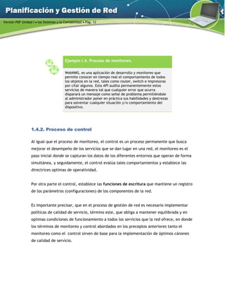 Versión PDF Unidad I  los Sistemas y la Contabilidad  Pág. 12
Ejemplo I.4. Proceso de monitoreo.
WebNMS, es una aplicación de desarrollo y monitoreo que
permite conocer en tiempo real el comportamiento de todos
los objetos en la red, tales como router, switch e impresoras
por citar algunos. Esta API audita permanentemente estos
servicios de manera tal que cualquier error que ocurra
disparará un mensaje como señal de problema permitiéndole
al administrador poner en práctica sus habilidades y destrezas
para solventar cualquier situación y/o comportamiento del
dispositivo.
1.4.2. Proceso de control
Al igual que el proceso de monitoreo, el control es un proceso permanente que busca
mejorar el desempeño de los servicios que se dan lugar en una red, el monitoreo es el
paso inicial donde se capturan los datos de los diferentes entornos que operan de forma
simultánea, y seguidamente, el control evalúa tales comportamientos y establece las
directrices optimas de operatividad.
Por otra parte el control, establece las funciones de escritura que mantiene un registro
de los parámetros (configuraciones) de los componentes de la red.
Es importante precisar, que en el proceso de gestión de red es necesario implementar
políticas de calidad de servicio, término este, que obliga a mantener equilibrada y en
optimas condiciones de funcionamiento a todos los servicios que la red ofrece, en donde
los términos de monitoreo y control abordados en los preceptos anteriores tanto el
monitoreo como el control sirven de base para la implementación de óptimos cánones
de calidad de servicio.
 