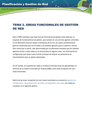 Versión PDF Unidad I  los Sistemas y la Contabilidad  Pág. 14
TEMA 2. ÁREAS FUNCIONALES DE GESTIÓN
DE RED
Martí (1999) manifiesta que todo flujo de información de gestión viene dado por un
esquema de funcionamiento de gestión, que consiste en una serie de agentes contenidos
en los diferentes recursos (nodos ó elementos) de la red, los cuales constantemente
generan mediciones que son enviadas a los sistemas gestores para su posterior control.
Éste control por su parte, está determinado por los diferentes mensajes que los sistemas
gestores envían a estos nodos en la red provistos en algunos casos, con información de
configuración que tienen como función principal de mejorar sus parámetros de
funcionamiento para un óptimo desempeño.
En tal sentido, en la gestión de redes se involucran diversas áreas de aplicabilidad, en
términos de la materia conocidas por Stalling (2000) como áreas de gestión de red ó
áreas funcionales.
Dentro de las áreas de gestión de red o áreas funcionales se encuentran: gestión de
configuración, de prestaciones, de fallos, de seguridad y de costos; los cuales se
visualizan en el siguiente gráfico.
 