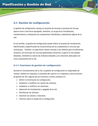 Versión PDF Unidad I  los Sistemas y la Contabilidad  Pág. 16
2.1. Gestión de configuración
La gestión de configuración maneja el conjunto de recursos y procesos de red que
operan entre sí de forma apropiada. Asimismo, se ocupa de la inicialización,
mantenimiento y finalización de componentes individuales y subsistemas lógicos de la
red.
En tal sentido, la gestión de configuración puede indicar el proceso de inicialización,
identificando y especificando las características de los componentes y recursos que
constituyen. También, se especifican valores iníciales o por defecto para los diferentes
atributos, de forma que los recursos gestionados comiencen a operar en los estados
deseados, teniendo los valores de atributos deseados y las relaciones adecuadas con
otros componentes de la red.
2.1.1. Funciones de gestión de configuración
Durante el funcionamiento de la red, la gestión de configuración es responsable de
realizar cambios en respuesta a comandos del usuario o en respuesta a otras funciones
de gestión de red. Algunas de sus funciones y tareas consisten en:
 Definir la información de configuración.
 Establecer y modificar los valores de atributos.
 Establecer y modificar las relaciones.
 Operación de inicialización y apagado de la red.
 Distribución de software.
 Examinar los valores y relaciones.
 Informar sobre el estado de la configuración.
 