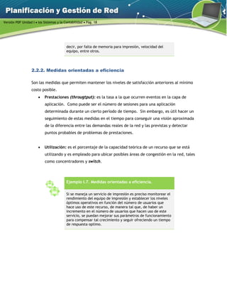 Versión PDF Unidad I  los Sistemas y la Contabilidad  Pág. 18
decir, por falta de memoria para impresión, velocidad del
equipo, entre otros.
2.2.2. Medidas orientadas a eficiencia
Son las medidas que permiten mantener los niveles de satisfacción anteriores al mínimo
costo posible.
 Prestaciones (througtput): es la tasa a la que ocurren eventos en la capa de
aplicación. Como puede ser el número de sesiones para una aplicación
determinada durante un cierto período de tiempo. Sin embargo, es útil hacer un
seguimiento de estas medidas en el tiempo para conseguir una visión aproximada
de la diferencia entre las demandas reales de la red y las previstas y detectar
puntos probables de problemas de prestaciones.
 Utilización: es el porcentaje de la capacidad teórica de un recurso que se está
utilizando y es empleado para ubicar posibles áreas de congestión en la red, tales
como concentradores y switch.
Ejemplo I.7. Medidas orientadas a eficiencia.
Si se maneja un servicio de impresión es preciso monitorear el
rendimiento del equipo de impresión y establecer los niveles
óptimos operativos en función del número de usuarios que
hace uso de este recurso, de manera tal que, de haber un
incremento en el número de usuarios que hacen uso de este
servicio, se puedan mejorar sus parámetros de funcionamiento
para compensar tal crecimiento y seguir ofreciendo un tiempo
de respuesta optimo.
 