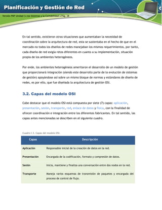 Versión PDF Unidad I  los Sistemas y la Contabilidad  Pág. 28
En tal sentido, existieron otras situaciones que aumentaban la necesidad de
coordinación sobre la arquitectura de red, esta se sustentaba en el hecho de que en el
mercado no todos los diseños de redes manejaban los mismos requerimientos, por tanto,
cada diseño de red exigía retos diferentes en cuanto a su implementación, situación
propia de los ambientes heterogéneos.
Por ende, los ambientes heterogéneos ameritaron el desarrollo de un modelo de gestión
que proporcionará integración (siendo este desarrollo parte de la evolución de sistemas
de gestión) apoyándose así sobre un mismo bloque de normas y estándares de diseño de
redes, es por ello, que fue diseñada la arquitectura de gestión OSI.
3.2. Capas del modelo OSI
Cabe destacar que el modelo OSI está compuesta por siete (7) capas: aplicación,
presentación, sesión, transporte, red, enlace de datos y física, con la finalidad de
ofrecer coordinación e integración entre los diferentes fabricantes. En tal sentido, las
capas antes mencionadas se describen en el siguiente cuadro.
Cuadro I.3. Capas del modelo OSI.
Capas Descripción
Aplicación Responsable inicial de la creación de datos en la red.
Presentación Encargada de la codificación, formato y compresión de datos.
Sesión Inicia, mantiene y finaliza una conversación entre dos nodos en la red.
Transporte Maneja varios esquemas de transmisión de paquetes y encargada del
proceso de control de flujo.
 