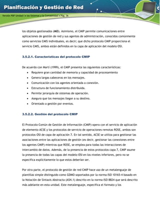 Versión PDF Unidad I  los Sistemas y la Contabilidad  Pág. 36
los objetos gestionados (MO). Asimismo, el CMIP permite comunicaciones entre
aplicaciones de gestión de red y sus agentes de administración, conocidos comúnmente
como servicios CMIS individuales, es decir; que dicho protocolo CMIP proporciona el
servicio CMIS, ambos están definidos en la capa de aplicación del modelo OSI.
3.5.2.1. Características del protocolo CMIP
De acuerdo con Martí (1999), el CMIP presenta las siguientes características:
 Requiere gran cantidad de memoria y capacidad de procesamiento
 Genera largas cabeceras en los mensajes.
 Comunicación con los agentes orientada a conexión.
 Estructura de funcionamiento distribuida.
 Permite jerarquía de sistemas de operación.
 Asegura que los mensajes llegan a su destino.
 Orientado a gestión por eventos.
3.5.2.2. Gestión del protocolo CMIP
El Protocolo Común de Gestión de Información (CMIP) opera con el servicio de aplicación
de elemento ACSE y los protocolos de servicio de operaciones remotas ROSE, ambos son
protocolos OSI de capa de aplicación 7. En tal sentido, ACSE se utiliza para gestionar las
asociaciones entre las aplicaciones de gestión (es decir, gestionar las conexiones entre
los agentes CMIP) mientras que ROSE, se emplea para todas las interacciones de
intercambio de datos. Además, de la presencia de estos protocolos capa 7, CMIP asume
la presencia de todas las capas del modelo OSI en los niveles inferiores, pero no se
especifica explícitamente lo que estos deberían ser.
Por otra parte, el protocolo de gestión de red CMIP hace uso de un metalenguaje de
plantillas simple distinguido como GDMO soportados por la norma ISO 10165-4 basado en
la Notación de Sintaxis Abstracta (ASN.1) descrito en la norma ISO 8824 que será descrito
más adelante en esta unidad. Este metalenguaje, especifica el formato y los
 