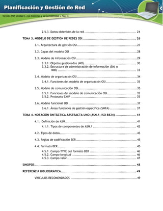 Versión PDF Unidad I  los Sistemas y la Contabilidad  Pág. 4
2.5.3. Datos obtenidos de la red ................................................ 24 
TEMA 3. MODELO DE GESTIÓN DE REDES OSI.................................................. 26 
3.1. Arquitectura de gestión OSI........................................................27 
3.2. Capas del modelo OSI ...............................................................28 
3.3. Modelo de información OSI.........................................................29 
3.3.1. Objetos gestionados (MO) ................................................ 30 
3.3.2. Estructura de administración de información (SMI o
MIB) ......................................................................... 33 
3.4. Modelo de organización OSI ........................................................34 
3.4.1. Funciones del modelo de organización OSI............................ 35 
3.5. Modelo de comunicación OSI.......................................................35 
3.5.1. Funciones del modelo de comunicación OSI........................... 35 
3.5.2. Protocolo CMIP ............................................................. 35 
3.6. Modelo funcional OSI................................................................37 
3.6.1. Áreas funciones de gestión específica (SMFA) ........................ 37 
TEMA 4. NOTACIÓN SINTÁCTICA ABSTRACTA UNO (ASN.1, ISO 8824) ................... 41 
4.1. Definición de ASN ...................................................................41 
4.1.1. Tipos de componentes de ASN.1 ........................................ 42 
4.2. Tipos de datos........................................................................43 
4.3. Reglas de codificación BER.........................................................45 
4.4. Formato BER..........................................................................45 
4.5.1. Campo TYPE del formato BER ........................................... 46 
4.5.2. Campo longitud ............................................................ 46 
4.5.3. Campo valor ................................................................ 47 
SINOPSIS .............................................................................................. 48 
REFERENCIA BIBLIOGRAFICA...................................................................... 49 
VÍNCULOS RECOMENDADOS ..............................................................49 
 