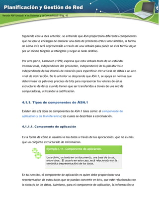 Versión PDF Unidad I  los Sistemas y la Contabilidad  Pág. 42
Siguiendo con la idea anterior, se entiende que ASN proporciona diferentes componentes
que no solo se encargan de elaborar una dato de protocolo (PDU) sino también, la forma
de cómo este será representado a través de una sintaxis para poder de esta forma viajar
por un medio tangible o intangible y llegar al nodo destino.
Por otra parte, Larmouth (1999) expresa que esta sintaxis trata de un estándar
internacional, independiente del proveedor, independiente de la plataforma e
independiente de los idiomas de notación para especificar estructuras de datos a un alto
nivel de abstracción. De lo anterior se desprende que ASN.1, se apoya ennormas que
determinan los patrones precisos de bits para representar los valores de estas
estructuras de datos cuando tienen que ser transferidos a través de una red de
computadoras, utilizando la codificación.
4.1.1. Tipos de componentes de ASN.1
Existen dos (2) tipos de componentes de ASN.1 tales como: el componente de
aplicación y de transferencia; los cuales se describen a continuación.
4.1.1.1. Componente de aplicación
Es la forma de cómo el usuario ve los datos a través de las aplicaciones, que no es más
que un conjunto estructurado de información.
Ejemplo I.11. Componente de aplicación.
Un archivo, un texto en un documento, una base de datos,
entre otros. El usuario en este caso, está relacionado con la
semántica (representación) de los datos.
En tal sentido, el componente de aplicación es quien debe proporcionar una
representación de estos datos que se puedan convertir en bits, que esté relacionado con
la sintaxis de los datos. Asimismo, para el componente de aplicación, la información se
 