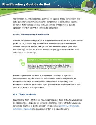 Versión PDF Unidad I  los Sistemas y la Contabilidad  Pág. 43
representa en una sintaxis abstracta que trata con tipos de datos y los valores de esos
datos para intercambiar información entre componentes de aplicación en sistemas
diferentes (heterogéneos), de esta forma, es como los protocolos de la capa de
aplicación describen sus PDU en términos de esta sintaxis.
4.1.1.2. Componente de transferencia
Los datos recibidos de una aplicación se muestran como una secuencia de octetos binario
(10001110 = A, 00110101 = s), donde estos se pueden ensamblar directamente en
Unidades de Datos de Servicio (SDU) para ser transferidos entre capas (Aplicación,
Presentación) y en Unidades de Datos de Protocolo (PDU) para ser transferidos entre
entidades de una misma capa.
Ejemplo I.12. Componente de transferencia.
Un archivo, un texto en un documento, una base de datos,
entre otros. El usuario en este caso, está relacionado con la
semántica (representación) de los datos.
Para el componente de trasferencia, la sintaxis de transferencia especifica la
representación de los datos que se van a intercambiar entre los componentes de
transferencia de datos. La traducción de ambas sintaxis la abstracta y la de
transferencia se realiza por medio de reglas que especifican la representación de cada
valor de los datos de cada tipo de datos.
4.2. Tipos de datos
Según Stalling (1999) ASN.1 es una notación para tipos de datos abstractos y sus valores.
Un tipo (elemento), se puede ver como una colección de valores (atributos), que puede
ser infinito. Los tipos se dividen en cuatro (4) categorías: primitivos, estructurado,
definidos y etiquetados; los cuales se describen en el siguiente cuadro.
 