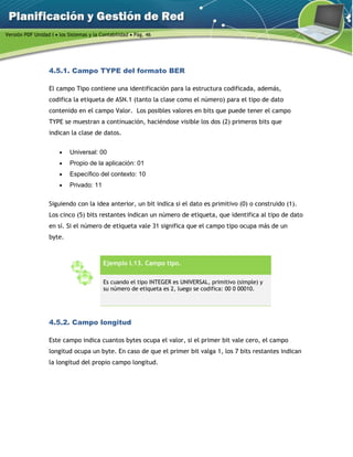 Versión PDF Unidad I  los Sistemas y la Contabilidad  Pág. 46
4.5.1. Campo TYPE del formato BER
El campo Tipo contiene una identificación para la estructura codificada, además,
codifica la etiqueta de ASN.1 (tanto la clase como el número) para el tipo de dato
contenido en el campo Valor. Los posibles valores en bits que puede tener el campo
TYPE se muestran a continuación, haciéndose visible los dos (2) primeros bits que
indican la clase de datos.
 Universal: 00
 Propio de la aplicación: 01
 Específico del contexto: 10
 Privado: 11
Siguiendo con la idea anterior, un bit indica si el dato es primitivo (0) o construido (1).
Los cinco (5) bits restantes indican un número de etiqueta, que identifica al tipo de dato
en sí. Si el número de etiqueta vale 31 significa que el campo tipo ocupa más de un
byte.
Ejemplo I.13. Campo tipo.
Es cuando el tipo INTEGER es UNIVERSAL, primitivo (simple) y
su número de etiqueta es 2, luego se codifica: 00 0 00010.
4.5.2. Campo longitud
Este campo indica cuantos bytes ocupa el valor, si el primer bit vale cero, el campo
longitud ocupa un byte. En caso de que el primer bit valga 1, los 7 bits restantes indican
la longitud del propio campo longitud.
 