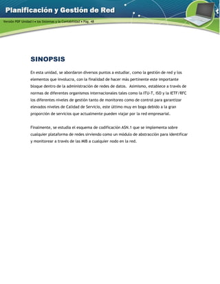 Versión PDF Unidad I  los Sistemas y la Contabilidad  Pág. 48
SINOPSIS
En esta unidad, se abordaron diversos puntos a estudiar, como la gestión de red y los
elementos que involucra, con la finalidad de hacer más pertinente este importante
bloque dentro de la administración de redes de datos. Asimismo, establece a través de
normas de diferentes organismos internacionales tales como la ITU-T, ISO y la IETF/RFC
los diferentes niveles de gestión tanto de monitoreo como de control para garantizar
elevados niveles de Calidad de Servicio, este último muy en boga debido a la gran
proporción de servicios que actualmente pueden viajar por la red empresarial.
Finalmente, se estudia el esquema de codificación ASN.1 que se implementa sobre
cualquier plataforma de redes sirviendo como un módulo de abstracción para identificar
y monitorear a través de las MIB a cualquier nodo en la red.
 