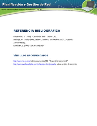 Versión PDF Unidad I  los Sistemas y la Contabilidad  Pág. 49
REFERENCIA BIBLIOGRAFICA
Barba Martí, A. (1999). “Gestión de Red”. Edición UPC.
Stallings, W. (1999) “SNMP, SNMPv2, SNMPv3, and RMON 1 and2”. 3ªEdición,
AddisonWesley.
Larmouth, J. (1999) “ASN.1 Complete”
VÍNCULOS RECOMENDADOS
http://www.rfc-es.org/ Sobre documentos RFC “Request for commend”
http://www.avellanadigital.com/es/gestion-dominios.php sobre gestión de dominios
 