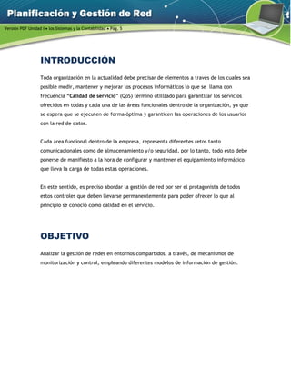 Versión PDF Unidad I  los Sistemas y la Contabilidad  Pág. 5
INTRODUCCIÓN
Toda organización en la actualidad debe precisar de elementos a través de los cuales sea
posible medir, mantener y mejorar los procesos informáticos lo que se llama con
frecuencia “Calidad de servicio” (QoS) término utilizado para garantizar los servicios
ofrecidos en todas y cada una de las áreas funcionales dentro de la organización, ya que
se espera que se ejecuten de forma óptima y garanticen las operaciones de los usuarios
con la red de datos.
Cada área funcional dentro de la empresa, representa diferentes retos tanto
comunicacionales como de almacenamiento y/o seguridad, por lo tanto, todo esto debe
ponerse de manifiesto a la hora de configurar y mantener el equipamiento informático
que lleva la carga de todas estas operaciones.
En este sentido, es preciso abordar la gestión de red por ser el protagonista de todos
estos controles que deben llevarse permanentemente para poder ofrecer lo que al
principio se conoció como calidad en el servicio.
OBJETIVO
Analizar la gestión de redes en entornos compartidos, a través, de mecanismos de
monitorización y control, empleando diferentes modelos de información de gestión.
 
