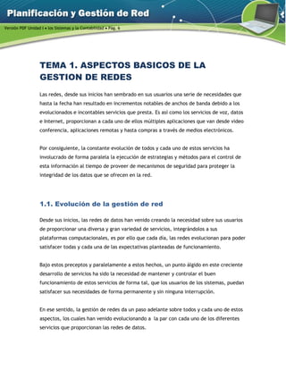 Versión PDF Unidad I  los Sistemas y la Contabilidad  Pág. 6
TEMA 1. ASPECTOS BASICOS DE LA
GESTION DE REDES
Las redes, desde sus inicios han sembrado en sus usuarios una serie de necesidades que
hasta la fecha han resultado en incrementos notables de anchos de banda debido a los
evolucionados e incontables servicios que presta. Es así como los servicios de voz, datos
e Internet, proporcionan a cada uno de ellos múltiples aplicaciones que van desde video
conferencia, aplicaciones remotas y hasta compras a través de medios electrónicos.
Por consiguiente, la constante evolución de todos y cada uno de estos servicios ha
involucrado de forma paralela la ejecución de estrategias y métodos para el control de
esta información al tiempo de proveer de mecanismos de seguridad para proteger la
integridad de los datos que se ofrecen en la red.
1.1. Evolución de la gestión de red
Desde sus inicios, las redes de datos han venido creando la necesidad sobre sus usuarios
de proporcionar una diversa y gran variedad de servicios, integrándolos a sus
plataformas computacionales, es por ello que cada día, las redes evolucionan para poder
satisfacer todas y cada una de las expectativas planteadas de funcionamiento.
Bajo estos preceptos y paralelamente a estos hechos, un punto álgido en este creciente
desarrollo de servicios ha sido la necesidad de mantener y controlar el buen
funcionamiento de estos servicios de forma tal, que los usuarios de los sistemas, puedan
satisfacer sus necesidades de forma permanente y sin ninguna interrupción.
En ese sentido, la gestión de redes da un paso adelante sobre todos y cada uno de estos
aspectos, los cuales han venido evolucionando a la par con cada uno de los diferentes
servicios que proporcionan las redes de datos.
 
