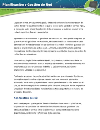 Versión PDF Unidad I  los Sistemas y la Contabilidad  Pág. 7
La gestión de red, en sus primeros pasos, estableció como norte la monitorización del
tráfico de red y el establecimiento de lo que se conoce como Calidad de Servicio (QoS),
al tiempo de poder ofrecer la detección de los errores que se pudiesen producir en la
red y el cómo identificarlos y solventarlos.
Siguiendo con la misma idea, la gestión de red fue conocida como gestión integrada, ya
que ofrecían una gestión de red Autónoma, la cual establecía las habilidades de cada
administrador de red sobre cada uno de los nodos en la red en función de que cada uno
poseía su propio sistema de gestión local. Asimismo, evolucionó hacia los sistemas
heterogéneos, donde esta evolución trajo consigo la necesidad de sistemas de gestión de
red de diversas naturalezas.
En tal sentido, la gestión de red heterogénea, ha planteado y desarrollado desde su
evolución diversos modelos a explicar a lo largo de este tema, donde se reseñan los más
importantes que son: la Gestión de Red OSI y la Gestión Internet, este último
ampliamente utilizado en la actualidad.
Finalmente, y como es visto en la actualidad, existen una gran diversidad de sistemas
heterogéneos por lo cual se exige que haya un marco de elementos (protocolos,
estándares, entre otros) que permitan un control permanente de la red, motivo por el
cual, se desarrollo el protocolo SNMP que junto con otros protocolos de TCP/IP permite
una gestión de red consolidada y marcada hasta la fecha el punto final en materia de
protocolos de gestión.
1.2. Gestión de red
Martí (1999) expresa que la gestión de red extiende sus bases sobre la planificación,
organización y el control de los elementos comunicacionales que garanticen una
adecuada calidad de servicio sobre un determinado costo; éste busca mejorar la
disponibilidad, rendimiento y efectividad de los sistemas.
 