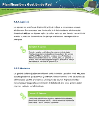 Versión PDF Unidad I  los Sistemas y la Contabilidad  Pág. 9
1.3.1. Agentes
Los agentes son un software de administración de red que se encuentra en un nodo
administrado. Este posee una base de datos local de información de administración,
denominada MIB por sus siglas en ingles, la cual es traducida a un formato compatible de
acuerdo al protocolo de administración que rige en el sistema y es organizada en
jerarquías.
Ejemplo I. 1 Agentes
En redes basadas en Windows, las estaciones de trabajo
(Workstations) tienen instalado versiones cliente del servicio
SNMP (SNMP Client), también conocido como Protocolo de
Administración Sencilla de Red Cliente, a fin, de gestionar y
auditar todos los servicios provistos por la estación de trabajo
a través de un software de gestión local.
1.3.2. Gestores
Los gestores también pueden ser conocidos como Sistema de Gestión de redes NMS, Este
ejecuta aplicaciones que supervisan y controlan permanentemente todos los dispositivos
administrados. Los NMS proporcionan un conjunto de recursos de procesamiento y
memoria requeridos para la administración de toda la red. Uno o más gestores deben
existir en cualquier red administrada.
Ejemplo I.2 Gestores
Aplicaciones de consola que para la administración de SNMP,
permitiendo establecer vistas y control remoto de dispositivos
como router, switch e incluso impresoras.
 