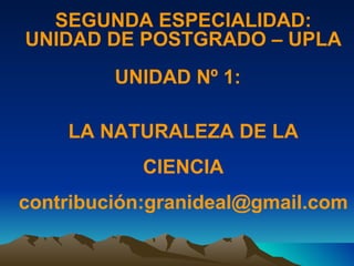 SEGUNDA ESPECIALIDAD: UNIDAD DE POSTGRADO – UPLA UNIDAD Nº 1:  LA NATURALEZA DE LA  CIENCIA contribución:granideal@gmail.com 