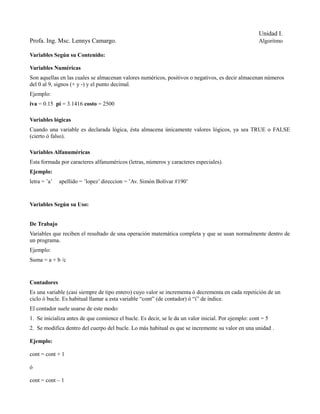 Unidad I.
Profa. Ing. Msc. Lennys Camargo.                                                                      Algoritmo

Variables Según su Contenido:

Variables Numéricas
Son aquellas en las cuales se almacenan valores numéricos, positivos o negativos, es decir almacenan números
del 0 al 9, signos (+ y -) y el punto decimal.
Ejemplo:
iva = 0.15 pi = 3.1416 costo = 2500

Variables lógicas
Cuando una variable es declarada lógica, ésta almacena únicamente valores lógicos, ya sea TRUE o FALSE
(cierto ó falso).

Variables Alfanuméricas
Esta formada por caracteres alfanuméricos (letras, números y caracteres especiales).
Ejemplo:
letra = ’a’   apellido = ’lopez’ direccion = ’Av. Simón Bolívar #190’



Variables Según su Uso:


De Trabajo
Variables que reciben el resultado de una operación matemática completa y que se usan normalmente dentro de
un programa.
Ejemplo:
Suma = a + b /c


Contadores
Es una variable (casi siempre de tipo entero) cuyo valor se incrementa ó decrementa en cada repetición de un
ciclo ó bucle. Es habitual llamar a esta variable “cont” (de contador) ó “i” de índice.
El contador suele usarse de este modo:
1. Se inicializa antes de que comience el bucle. Es decir, se le da un valor inicial. Por ejemplo: cont = 5
2. Se modifica dentro del cuerpo del bucle. Lo más habitual es que se incremente su valor en una unidad .

Ejemplo:

cont = cont + 1

ó

cont = cont – 1
 