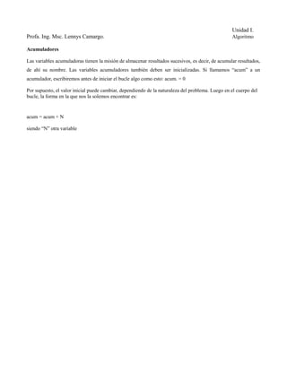 Unidad I.
Profa. Ing. Msc. Lennys Camargo.                                                                  Algoritmo

Acumuladores

Las variables acumuladoras tienen la misión de almacenar resultados sucesivos, es decir, de acumular resultados,
de ahí su nombre. Las variables acumuladores también deben ser inicializadas. Si llamamos “acum” a un
acumulador, escribiremos antes de iniciar el bucle algo como esto: acum. = 0

Por supuesto, el valor inicial puede cambiar, dependiendo de la naturaleza del problema. Luego en el cuerpo del
bucle, la forma en la que nos la solemos encontrar es:


acum = acum + N

siendo “N” otra variable
 