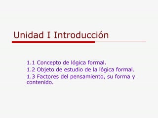Unidad I Introducción 1.1 Concepto de lógica formal. 1.2 Objeto de estudio de la lógica formal. 1.3 Factores del pensamiento, su forma y  contenido. 