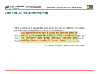  
Universidad Politécnica del Oeste “Mariscal Sucre”

¿QUÉ SON LOS REQUERIMIENTOS? (1)

“Una condición o capacidad que debe poseer el sistema, necesaria
para resolver un problema o alcanzar un objetivo”
Los requerimientos son el punto de acuerdo entre el
cliente
Una condiciónyoel ingenieroque software. satisfecha o poseida por un
capacidad de debe ser Este entendimiento
 
es necesario para sistema a fin de software que
sistema o un componente delpoder construir satisfacer un contrato,
satisfaga las necesidades de nuestro cliente.
estándar, especificación u otro documento formalmente impuesto.
(IEEE Standard Glossary of Engineering Terminology, 1990 )

© 2009 Rafael Matos.

 
