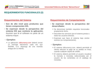  
Universidad Politécnica del Oeste “Mariscal Sucre”

REQUERIMIENTOS FUNCIONALES (2)
Requerimientos del Sistema
Son de alto nivel para productos que
tienen componentes H/S.
Se expresan desde la perspectiva del
sistema H/S que contiene la aplicación.
Asumen que la el software es parte de un
sistema mayor.

ü

ü

ü

Requerimientos de Comportamiento
Se expresan desde la perspectiva del
desarrollador.

ü

• Se denominan también requisitos funcionales
propiamente dicho.
• Describen los servicios que el sistema presta a
todos los usuarios directos.
• Expresan que hace el sistema bajo ciertos
eventos (su comportamiento).

 

Ejemplos:
• La aplicación oldcurrency.com deberá enviar
un mensaje electrónico cada vez que
RAFMA, C.A. disponga de una moneda
antigua de su interés.

ü

Ejemplos:
• El sistema oldcurrency.com, deberá permitirle al
cliente efectuar el pago de su pedido en línea,
usando cualquier tarjeta de crédito.
• El sistema deberá permitirle al usuario visualizar
la moneda o monedas seleccionadas por el
usuario de los contenidos en el catálogo de
monedas.

© 2009 Rafael Matos.

 
