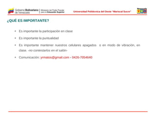  
Universidad Politécnica del Oeste “Mariscal Sucre”

¿QUÉ ES IMPORTANTE?
Ø

Es importante la participación en clase

Ø

Es importante la puntualidad

Ø

Es importante mantener nuestros celulares apagados o en modo de vibración, en
clase. -no contestarlos en el salón-

Ø

Comunicación: yrmatos@gmail.com - 0426-7054640

 

© 2009 Rafael Matos.

 