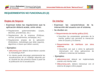  
Universidad Politécnica del Oeste “Mariscal Sucre”

REQUERIMIENTOS NO FUNCIONALES (2)
Reglas de Negocio

De Interfaz

Expresan todas las regulaciones que la
aplicación deberá acatar, entre otras:

ü

• Regulaciones
gubernamentales
(Leyes,
decretos, providencias, etc.)
• Regulaciones de la empresa (Políticas,
normas, procedimientos, estrategias, etc.)
• Regulaciones propias de la aplicación
(Estándares, metodología que debe seguirse,
algoritmos o clases que deben usarse).
ü

Expresan las características de la
interacción del usuario con el sistema.
Se dividen en:

ü

ü

• Requerimientos de interfaz gráfica (GUI).
• Describen las propiedades generales de la
interfaz gráfica que permitirá la interacción
entre el usuario y el sistema.

 

• Requerimientos de interfaces con otros
sistemas.
• Describen con qué o cómo la aplicación
interactuará con otras aplicaciones de
software o sistemas de hardware.

Ejemplos:
• oldcurrency.com deberá desarrollarse usando
la metodología RUP.
• Un cliente puede descargar gratuitamente las
actualizaciones de un catálogo adquirido por
el, durante los dos primeros meses a partir de
la publicación de la actualización.

ü

Ejemplos:
• oldcurrency.com deberá ser implementada
usando una interfaz web.
• Oldcurrency.com, deberá interactuar con el
sistema de pagos online paypal.

© 2009 Rafael Matos.

 