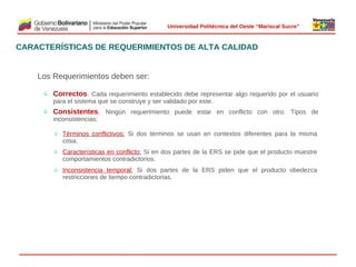  
Universidad Politécnica del Oeste “Mariscal Sucre”

CARACTERÍSTICAS DE REQUERIMIENTOS DE ALTA CALIDAD

Los Requerimientos deben ser:
ü

Correctos. Cada requerimiento establecido debe representar algo requerido por el usuario
para el sistema que se construye y ser validado por este.

ü

Consistentes. Ningún requerimiento puede estar en conflicto con otro. Tipos de
inconsistencias:
ü

Términos conflictivos: Si dos términos   usan en contextos diferentes para la misma
se
cosa.

ü

Características en conflicto: Si en dos partes de la ERS se pide que el producto muestre
comportamientos contradictorios.

ü

Inconsistencia temporal: Si dos partes de la ERS piden que el producto obedezca
restricciones de tiempo contradictorias.

© 2009 Rafael Matos.

 