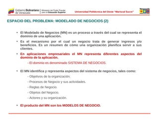  
Universidad Politécnica del Oeste “Mariscal Sucre”

ESPACIO DEL PROBLEMA: MODELADO DE NEGOCIOS (2)
• El Modelado de Negocios (MN) es un proceso a través del cual se representa el
dominio de una aplicación.
• Es el mecanismo por el cual un negocio trata de generar ingresos y/o
beneficios. Es un resumen de cómo una organización planifica servir a sus
clientes.
• En aplicaciones empresariales el MN representa diferentes aspectos del
dominio de la aplicación.

 

- El dominio es denominado SISTEMA DE NEGOCIOS.
• El MN identifica y representa aspectos del sistema de negocios, tales como:
- Objetivos de la organización.
- Procesos de Negocio y sus actividades.
- Reglas de Negocio.
- Objetos del Negocio.
- Actores y su organización.
• El producto del MN son los MODELOS DE NEGOCIO.

© 2009 Rafael Matos.

 