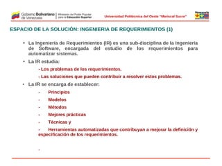  
Universidad Politécnica del Oeste “Mariscal Sucre”

ESPACIO DE LA SOLUCIÓN: INGENIERIA DE REQUERIMIENTOS (1)
• La Ingeniería de Requerimientos (IR) es una sub-disciplina de la Ingeniería
de Software, encargada del estudio de los requerimientos para
automatizar sistemas.
• La IR estudia:
- Los problemas de los requerimientos.
- Las soluciones que pueden contribuir a resolver estos problemas.

• La IR se encarga de establecer:
-

Principios

-

Modelos

-

Métodos

-

Mejores prácticas

-

 

Técnicas y

Herramientas automatizadas que contribuyan a mejorar la definición y
especificación de los requerimientos.

-

© 2009 Rafael Matos.

 