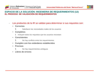  
Universidad Politécnica del Oeste “Mariscal Sucre”

ESPACIO DE LA SOLUCIÓN: INGENIERIA DE REQUERIMIENTOS (12)
EL PROCESO DE VALIDACIÓN DE REQUERIMIENTOS

‒

Los productos de la IR se validan para determinar si sus requisitos son:
• Correctos
§
Satisfacen las necesidades reales de los usuarios
• Completos
§

Incluyen todos los requisitos que los usuarios necesitan

 
• Consistentes
§
No hay conflicto entre los requerimientos
• Cumplen con los estándares establecidos
• Precisos
§
No hay requerimientos ambiguos
• Libres de errores

© 2009 Rafael Matos.

 