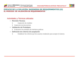  
Universidad Politécnica del Oeste “Mariscal Sucre”

ESPACIO DE LA SOLUCIÓN: INGENIERIA DE REQUERIMIENTOS (12)
EL PROCESO DE VALIDACIÓN DE REQUERIMIENTOS

Actividades y Técnicas utilizadas
• Revisión Técnica
§
§

Inspección de modelos
Inspección de documentos

• Validación de Prototipos
§

Evaluación de prototipos de interfaces gráficas
 

• Definición de criterios de aceptación
§

Establecer los criterios que los usuarios emplearán para aceptar el sistema

© 2009 Rafael Matos.

 