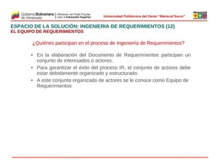 
Universidad Politécnica del Oeste “Mariscal Sucre”

ESPACIO DE LA SOLUCIÓN: INGENIERIA DE REQUERIMIENTOS (12)
EL EQUIPO DE REQUERIMIENTOS

¿Quiénes participan en el proceso de Ingeniería de Requerimientos?
• En la elaboración del Documento de Requerimientos participan un
conjunto de interesados o actores.
• Para garantizar el éxito del proceso IR, el conjunto de actores debe
estar debidamente organizado y estructurado.
• A este conjunto organizado de actores se le conoce como Equipo de
 
Requerimientos

© 2009 Rafael Matos.

 