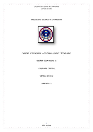 Universidad nacional de Chimborazo
Ciencias exactas
1
Alex Moreta
UNIVERSIDAD NACIONAL DE CHIMBORAZO
FACULTAD DE CIENCIAS DE LA EDUCAION HUMANAS Y TECNOLOGIAS
RESUMEN DE LA UNIDAD (I(
ESCUELA DE CIENCIAS
CIENCIAS EXACTAS
ALEX MORETA
 