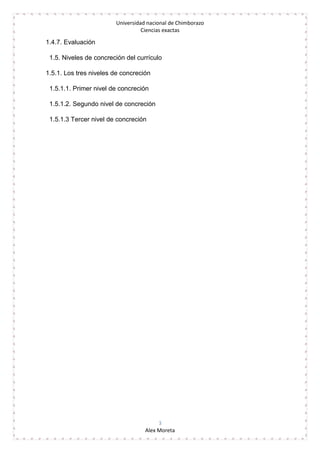Universidad nacional de Chimborazo
Ciencias exactas
3
Alex Moreta
1.4.7. Evaluación
1.5. Niveles de concreción del currículo
1.5.1. Los tres niveles de concreción
1.5.1.1. Primer nivel de concreción
1.5.1.2. Segundo nivel de concreción
1.5.1.3 Tercer nivel de concreción
 