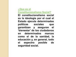 ¿Que es el
Constitucionalismo Social?
El constitucionalismo social
es la ideología por el cual el
Estado ejecuta determinadas
políticas sociales que
garantizan y aseguran el
‘bienestar’ de los ciudadanos
en determinados marcos
como el de la sanidad, la
educación y, en general, todo
el espectro posible de
seguridad social.
 