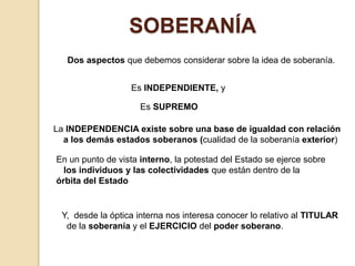 SOBERANÍA
Dos aspectos que debemos considerar sobre la idea de soberanía.
Es INDEPENDIENTE, y
Es SUPREMO
La INDEPENDENCIA existe sobre una base de igualdad con relación
a los demás estados soberanos (cualidad de la soberanía exterior)
En un punto de vista interno, la potestad del Estado se ejerce sobre
los individuos y las colectividades que están dentro de la
órbita del Estado
Y, desde la óptica interna nos interesa conocer lo relativo al TITULAR
de la soberanía y el EJERCICIO del poder soberano.
 