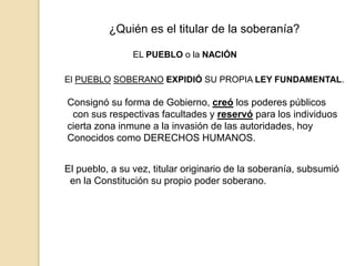 ¿Quién es el titular de la soberanía?
EL PUEBLO o la NACIÓN
El PUEBLO SOBERANO EXPIDIÓ SU PROPIA LEY FUNDAMENTAL.
Consignó su forma de Gobierno, creó los poderes públicos
con sus respectivas facultades y reservó para los individuos
cierta zona inmune a la invasión de las autoridades, hoy
Conocidos como DERECHOS HUMANOS.
El pueblo, a su vez, titular originario de la soberanía, subsumió
en la Constitución su propio poder soberano.
 