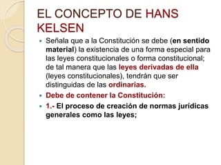 EL CONCEPTO DE HANS
KELSEN
 Señala que a la Constitución se debe (en sentido
material) la existencia de una forma especial para
las leyes constitucionales o forma constitucional;
de tal manera que las leyes derivadas de ella
(leyes constitucionales), tendrán que ser
distinguidas de las ordinarias.
 Debe de contener la Constitución:
 1.- El proceso de creación de normas jurídicas
generales como las leyes;
 