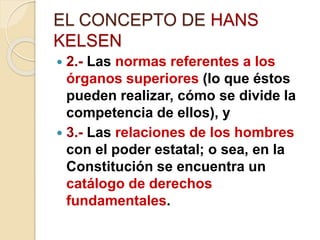 EL CONCEPTO DE HANS
KELSEN
 2.- Las normas referentes a los
órganos superiores (lo que éstos
pueden realizar, cómo se divide la
competencia de ellos), y
 3.- Las relaciones de los hombres
con el poder estatal; o sea, en la
Constitución se encuentra un
catálogo de derechos
fundamentales.
 