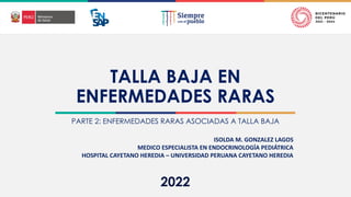 2022
TALLA BAJA EN
ENFERMEDADES RARAS
PARTE 2: ENFERMEDADES RARAS ASOCIADAS A TALLA BAJA
ISOLDA M. GONZALEZ LAGOS
MEDICO ESPECIALISTA EN ENDOCRINOLOGÍA PEDIÁTRICA
HOSPITAL CAYETANO HEREDIA – UNIVERSIDAD PERUANA CAYETANO HEREDIA
 