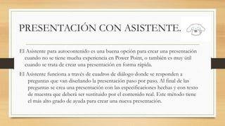 PRESENTACIÓN CON ASISTENTE.
El Asistente para autocontenido es una buena opción para crear una presentación
cuando no se tiene mucha experiencia en Power Point, o también es muy útil
cuando se trata de crear una presentación en forma rápida.
El Asistente funciona a través de cuadros de diálogo donde se responden a
preguntas que van diseñando la presentación paso por paso. Al final de las
preguntas se crea una presentación con las especificaciones hechas y con texto
de muestra que deberá ser sustituido por el contenido real. Este método tiene
el más alto grado de ayuda para crear una nueva presentación.
 