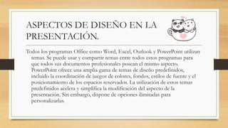 ASPECTOS DE DISEÑO EN LA
PRESENTACIÓN.
Todos los programas Office como Word, Excel, Outlook y PowerPoint utilizan
temas. Se puede usar y compartir temas entre todos estos programas para
que todos sus documentos profesionales posean el mismo aspecto.
PowerPoint ofrece una amplia gama de temas de diseño predefinidos,
incluido la coordinación de juegos de colores, fondos, estilos de fuente y el
posicionamiento de los espacios reservados. La utilización de estos temas
predefinidos acelera y simplifica la modificación del aspecto de la
presentación. Sin embargo, dispone de opciones ilimitadas para
personalizarlas.
 