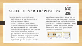 SELECCIONAR DIAPOSITIVA.
Estos diseños sólo son áreas de texto
predefinidas, en las que el texto tiene un
tamaño preestablecido. Por
ejemplo, Título nos permite insertar
fácilmente un título grande y un subtítulo
más pequeño. Otras como Texto o Dos
columnas esta están pensadas para contener
texto con un encabezado, mientras
que Subtítulo se puede utilizar cuando sólo
queremos introducir una pequeña leyenda
debajo de una imagen. Entre todas
elegiremos la que más se ajuste a nuestras
necesidades, y que podamos utilizar con los
mínimos cambios. Porque una vez insertada
podemos modificarla, añadiendo o quitando
áreas de texto, cambiando su tamaño... como
queramos. Cuando nos hayamos decidido,
hacemos clic sobre ella y aparecerá en la
columna de diapositivas.
 