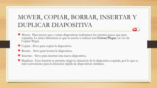 MOVER, COPIAR, BORRAR, INSERTAR Y
DUPLICAR DIAPOSITIVA
♥ Mover.- Para mover una o varias diapositivas realizamos los mismos pasos que para
copiarlas. La única diferencia es que la acción a realizar será Cortar/Pegar, en vez de
Copiar/Pegar.
♥ Copiar.- Sirve para copiar la diapositiva.
♥ Borrar.- Sirve para borrar la diapositiva.
♥ Insertar.- Sirve para insertar una nueva diapositiva.
♥ Duplicar.- Esta función te permite elegir la ubicación de la diapositiva copiada, por lo que es
más conveniente para la inserción rápida de diapositivas similares.
 