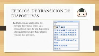 EFECTOS DE TRANSICIÓN DE
DIAPOSITIVAS.
La transición de diapositiva nos
permite determinar cómo va a
producirse el paso de una diapositiva
a la siguiente para producir efectos
visuales más estéticos.
 