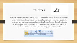 TEXTO.
Un texto es una composición de signos codificados en un sistema de escritura
(como un alfabeto) que forma una unidad de sentido. Su tamaño puede ser
variable. Las formas como cuadrados, círculos, globos de llamada y flechas
de bloque pueden contener texto. Cuando escribe texto en una forma, el
texto se adjunta a la forma y se mueve y gira junto con ella.
 