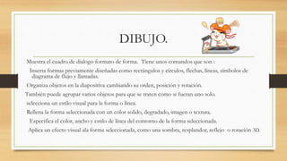 DIBUJO.
Muestra el cuadro de dialogo formato de forma. Tiene unos comandos que son :
Inserta formas previamente diseñadas como rectángulos y círculos, flechas, líneas, símbolos de
diagrama de flujo y llamadas.
Organiza objetos en la diapositiva cambiando su orden, posición y rotación.
También puede agrupar varios objetos para que se traten como si fueran uno solo.
selecciona un estilo visual para la forma o línea.
Rellena la forma seleccionada con un color solido, degradado, imagen o textura.
Especifica el color, ancho y estilo de línea del contorno de la forma seleccionada.
Aplica un efecto visual ala forma seleccionada, como una sombra, resplandor, reflejo o rotación 3D.
 