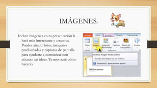 IMÁGENES.
Incluir imágenes en tu presentación la
hará más interesante y atractiva.
Puedes añadir fotos, imágenes
prediseñadas y capturas de pantalla
para ayudarte a comunicar con
eficacia tus ideas. Te mostraré cómo
hacerlo.
 