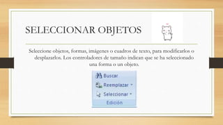 SELECCIONAR OBJETOS
Seleccione objetos, formas, imágenes o cuadros de texto, para modificarlos o
desplazarlos. Los controladores de tamaño indican que se ha seleccionado
una forma o un objeto.
 