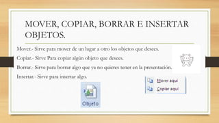 MOVER, COPIAR, BORRAR E INSERTAR
OBJETOS.
Mover.- Sirve para mover de un lugar a otro los objetos que desees.
Copiar.- Sirve Para copiar algún objeto que desees.
Borrar.- Sirve para borrar algo que ya no quieres tener en la presentación.
Insertar.- Sirve para insertar algo.
 