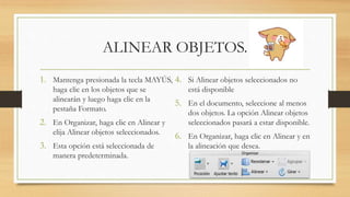 ALINEAR OBJETOS.
1. Mantenga presionada la tecla MAYÚS,
haga clic en los objetos que se
alinearán y luego haga clic en la
pestaña Formato.
2. En Organizar, haga clic en Alinear y
elija Alinear objetos seleccionados.
3. Esta opción está seleccionada de
manera predeterminada.
4. Si Alinear objetos seleccionados no
está disponible
5. En el documento, seleccione al menos
dos objetos. La opción Alinear objetos
seleccionados pasará a estar disponible.
6. En Organizar, haga clic en Alinear y en
la alineación que desea.
 